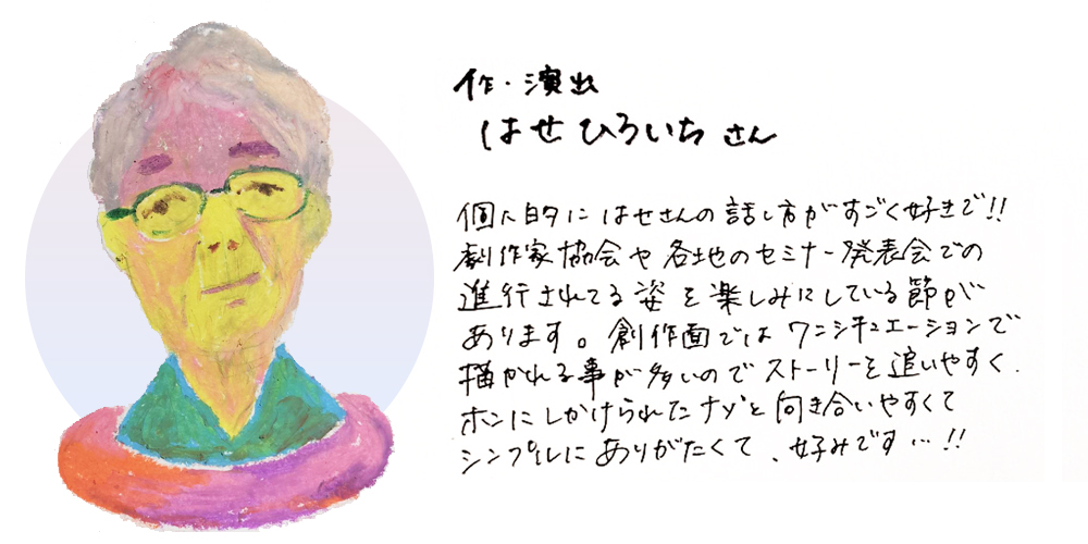 作・演出はせひろいちさん
個人的にはせさんの話し方がすごく好きで！！劇作家協会や各地のセミナー発表会での進行されてる姿を楽しみにしている節があります。創作面ではワンシチュエーションで描かれる事が多いのでストーリーを追いやすくホンにしかけられたナゾと向き合いやすくてシンプルにありがたくて、好みです・・・！！