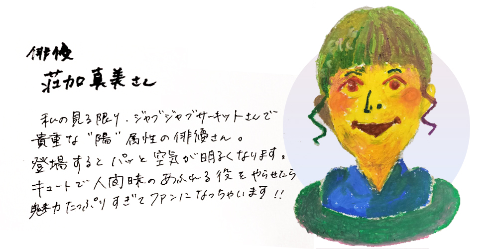 俳優荘加真美さん
私の見る限り、ジャブジャブサーキットさんで貴重な「陽」属性の俳優さん。登場するとパッと空気が明るくなります。キュートで人間味のあふれる役をやらせたら魅力たっぷりすぎてファンになっちゃいます！！
