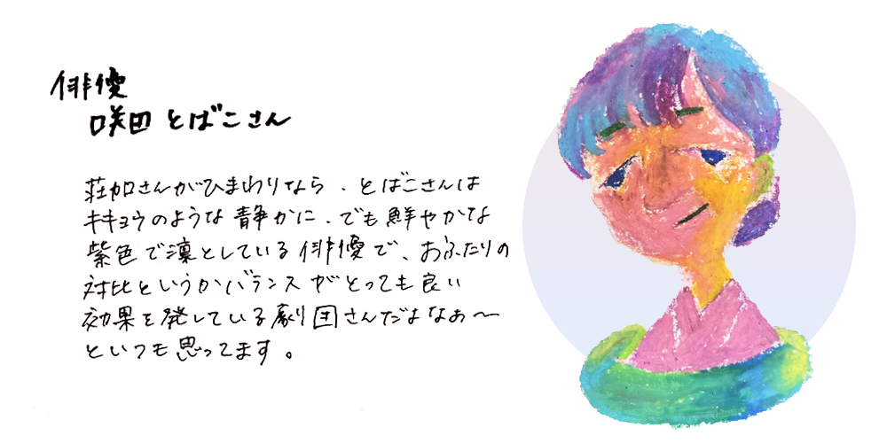 俳優咲田とばこさん
荘加さんがひまわりなら、とばこさんはキキョウのような静かに、でも鮮やかな紫色で凛としている俳優で、おふたりの対比というかバランスがとっても良い効果を発している劇団さんだよなあ～といるも思ってます。