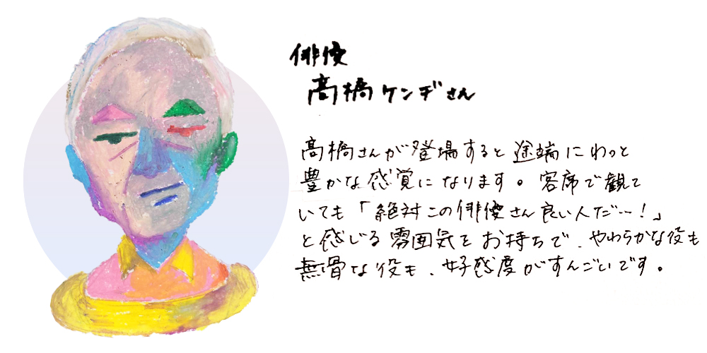 俳優高橋ケンヂさん
髙橋さんが登場するっと途端にわっと豊かな感覚になります。客席で観ていても「絶対この俳優さん良い人だ・・・！」と感じる雰囲気をお持ちで、やわらかな役も無骨な役も、好感度がすごいんです。
