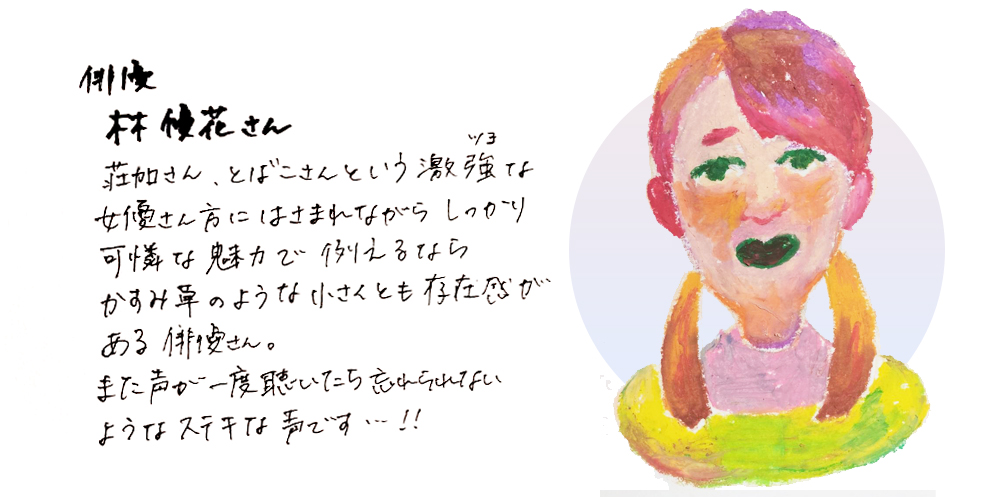 俳優林優花さん
荘加さん、とばこさんという激強な女優さん方にはさまれながらしっかり可憐な魅力で例えるならかすみ草のような小さくとも存在感がある俳優さん。また声が一度聴いたら忘れられないようなステキな声です・・・！