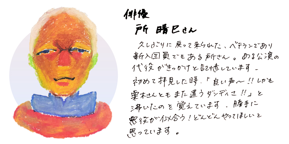 俳優所　晴巳さん
久しぶりに戻って来られた、ベテランであり新入団員でもある所さん。ある公演の代役がきっかけと記憶しています。初めて拝見した時「良い声～！！しかも栗木さんともまた違うダンディさ！！」と沸いたのを覚えています。勝手に悪役が似合う！どんどんやってほしいと思っています。