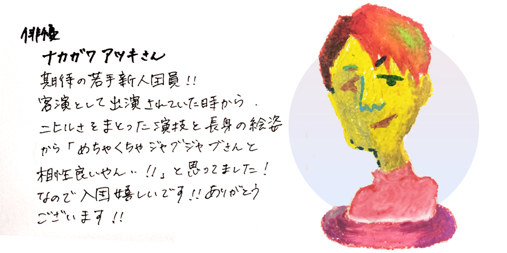 俳優ナカガワアツキさん
期待の若手新人団員！！客演として出演されていた時からニヒルさをまとった演技と長身の絵姿から「めちゃくちゃジャブジャブさんと相性良いやん！！」と思っていました！なので入団嬉しいです！！ありがとうございます！！
